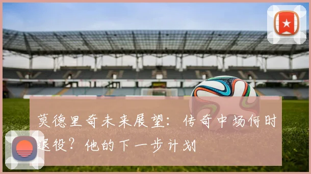 莫德里奇未来展望:传奇中场何时退役?他的下一步计划