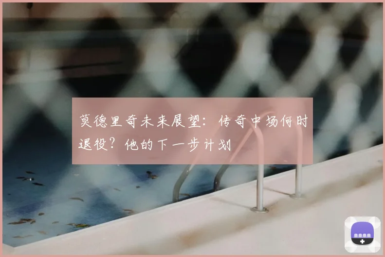 莫德里奇未来展望:传奇中场何时退役?他的下一步计划