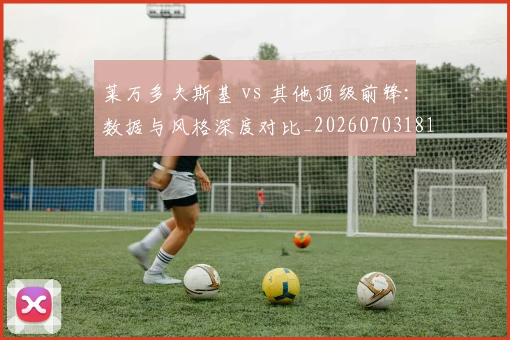 莱万多夫斯基 vs 其他顶级前锋：数据与风格深度对比_20260703181758