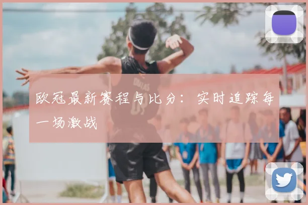 欧冠最新赛程与比分:实时追踪每一场激战