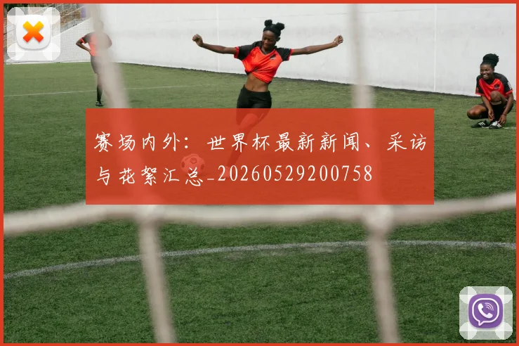 赛场内外:世界杯最新新闻、采访与花絮汇总_20260529200758