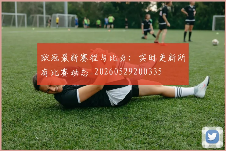 欧冠最新赛程与比分:实时更新所有比赛动态_20260529200335