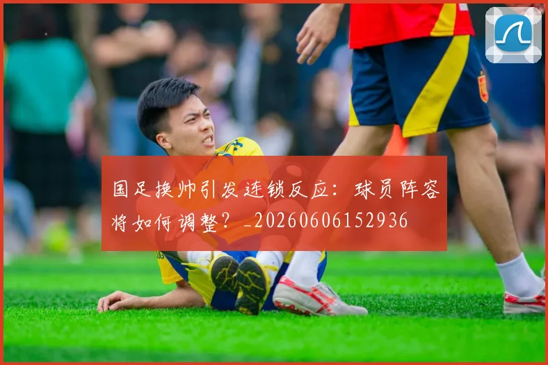 国足换帅引发连锁反应：球员阵容将如何调整？_20260606152936