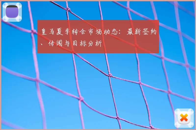 皇马夏季转会市场动态：最新签约、传闻与目标分析